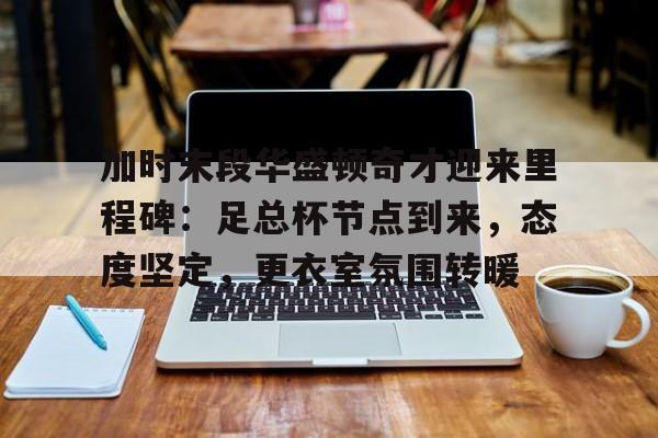 关于加时末段华盛顿奇才迎来里程碑:足总杯节点到来,态度坚定,更衣室氛围转暖的信息 关于加时末段华盛顿奇才迎来里程碑:足总杯节点到来,态度坚定,更衣室氛围转暖的信息